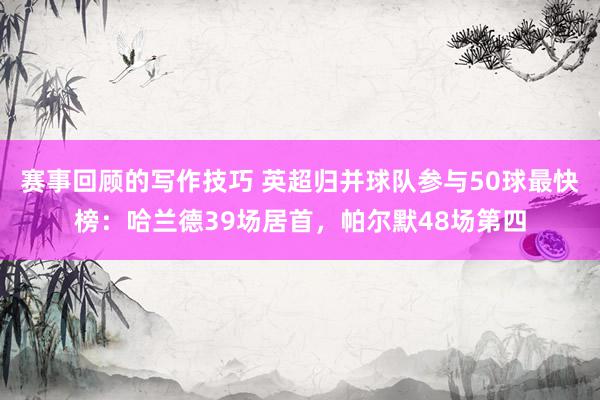 赛事回顾的写作技巧 英超归并球队参与50球最快榜：哈兰德39场居首，帕尔默48场第四