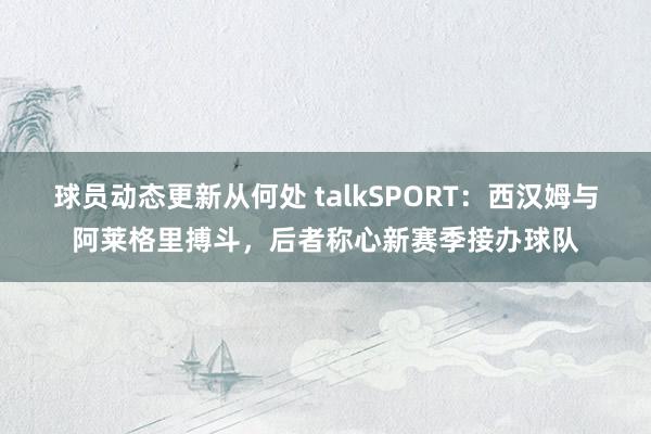 球员动态更新从何处 talkSPORT：西汉姆与阿莱格里搏斗，后者称心新赛季接办球队