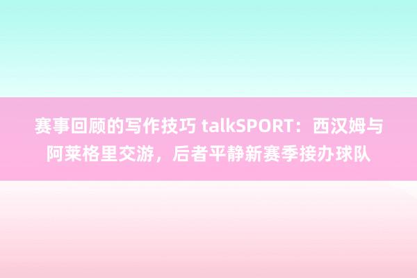 赛事回顾的写作技巧 talkSPORT：西汉姆与阿莱格里交游，后者平静新赛季接办球队