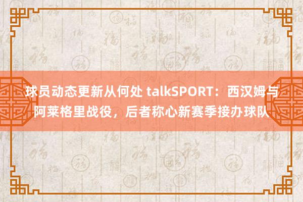 球员动态更新从何处 talkSPORT：西汉姆与阿莱格里战役，后者称心新赛季接办球队