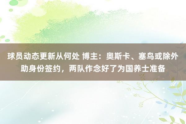 球员动态更新从何处 博主：奥斯卡、塞鸟或除外助身份签约，两队作念好了为国养士准备