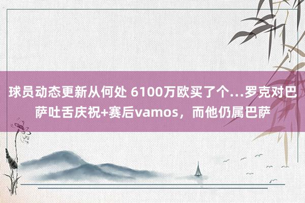 球员动态更新从何处 6100万欧买了个…罗克对巴萨吐舌庆祝+赛后vamos，而他仍属巴萨