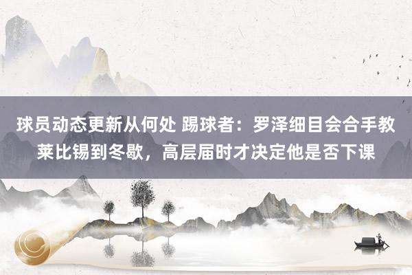 球员动态更新从何处 踢球者：罗泽细目会合手教莱比锡到冬歇，高层届时才决定他是否下课