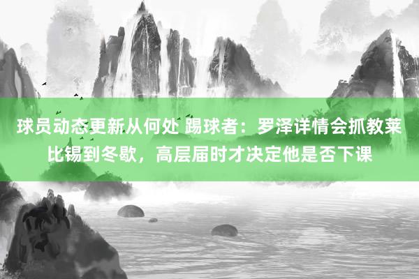 球员动态更新从何处 踢球者：罗泽详情会抓教莱比锡到冬歇，高层届时才决定他是否下课