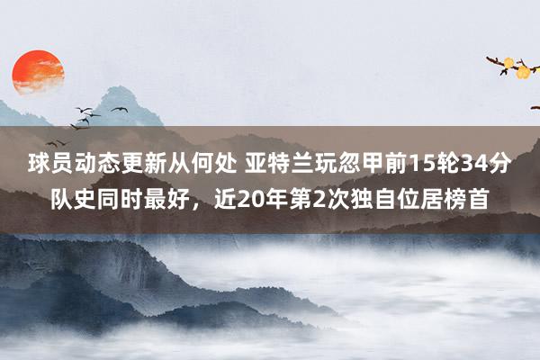 球员动态更新从何处 亚特兰玩忽甲前15轮34分队史同时最好，近20年第2次独自位居榜首