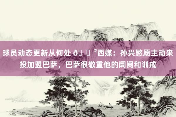 球员动态更新从何处 😲西媒：孙兴慜愿主动来投加盟巴萨，巴萨很敬重他的阛阓和训戒