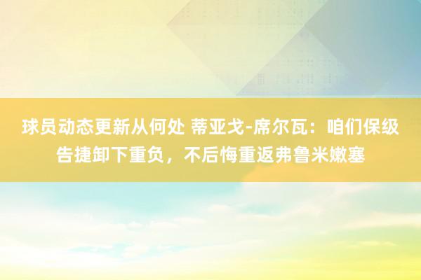 球员动态更新从何处 蒂亚戈-席尔瓦：咱们保级告捷卸下重负，不后悔重返弗鲁米嫩塞