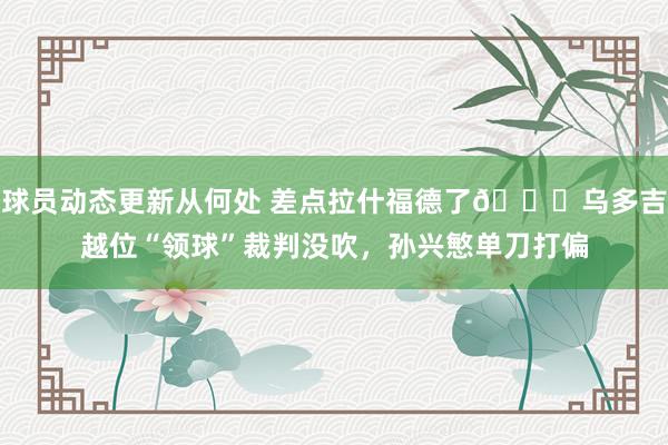 球员动态更新从何处 差点拉什福德了😅乌多吉越位“领球”裁判没吹，孙兴慜单刀打偏