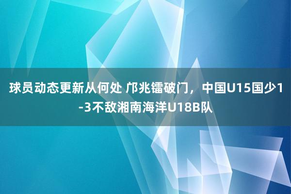 球员动态更新从何处 邝兆镭破门，中国U15国少1-3不敌湘南海洋U18B队