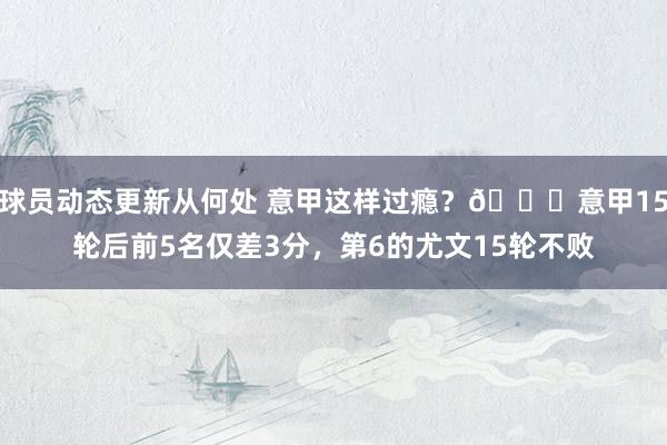 球员动态更新从何处 意甲这样过瘾？😏意甲15轮后前5名仅差3分，第6的尤文15轮不败