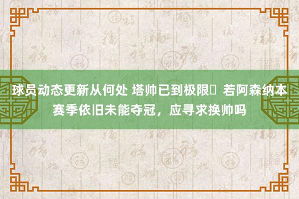 球员动态更新从何处 塔帅已到极限❓若阿森纳本赛季依旧未能夺冠，应寻求换帅吗