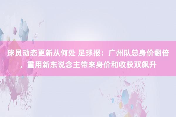 球员动态更新从何处 足球报：广州队总身价翻倍，重用新东说念主带来身价和收获双飙升