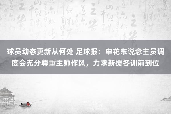 球员动态更新从何处 足球报：申花东说念主员调度会充分尊重主帅作风，力求新援冬训前到位