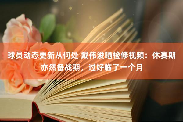 球员动态更新从何处 戴伟浚晒检修视频：休赛期亦然备战期，过好临了一个月