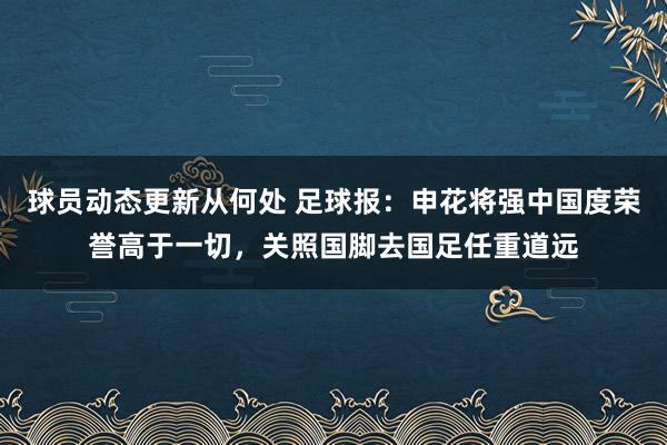 球员动态更新从何处 足球报：申花将强中国度荣誉高于一切，关照国脚去国足任重道远