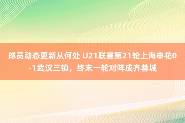 球员动态更新从何处 U21联赛第21轮上海申花0-1武汉三镇，终末一轮对阵成齐蓉城