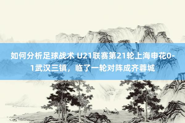 如何分析足球战术 U21联赛第21轮上海申花0-1武汉三镇，临了一轮对阵成齐蓉城