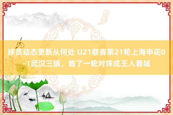 球员动态更新从何处 U21联赛第21轮上海申花0-1武汉三镇，临了一轮对阵成王人蓉城