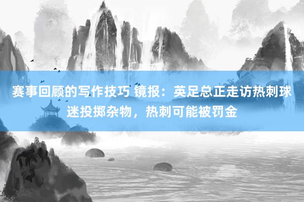 赛事回顾的写作技巧 镜报：英足总正走访热刺球迷投掷杂物，热刺可能被罚金