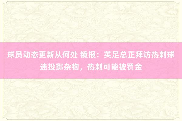 球员动态更新从何处 镜报：英足总正拜访热刺球迷投掷杂物，热刺可能被罚金