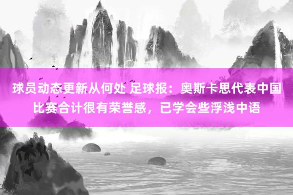 球员动态更新从何处 足球报：奥斯卡思代表中国比赛合计很有荣誉感，已学会些浮浅中语