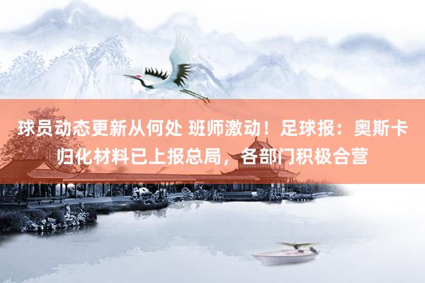 球员动态更新从何处 班师激动！足球报：奥斯卡归化材料已上报总局，各部门积极合营