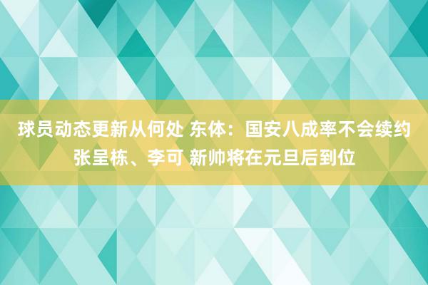 球员动态更新从何处 东体：国安八成率不会续约张呈栋、李可 新帅将在元旦后到位