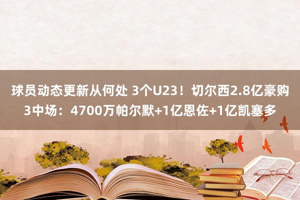 球员动态更新从何处 3个U23！切尔西2.8亿豪购3中场：4700万帕尔默+1亿恩佐+1亿凯塞多