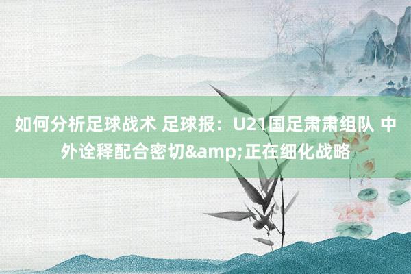 如何分析足球战术 足球报：U21国足肃肃组队 中外诠释配合密切&正在细化战略