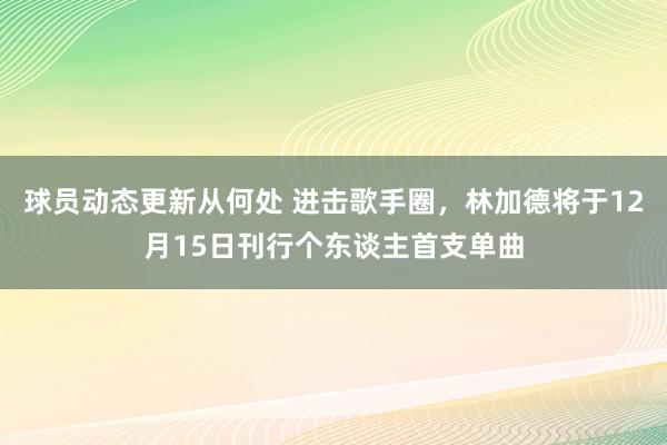 球员动态更新从何处 进击歌手圈，林加德将于12月15日刊行个东谈主首支单曲