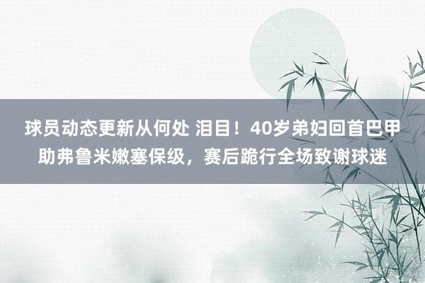 球员动态更新从何处 泪目！40岁弟妇回首巴甲助弗鲁米嫩塞保级，赛后跪行全场致谢球迷