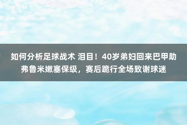 如何分析足球战术 泪目！40岁弟妇回来巴甲助弗鲁米嫩塞保级，赛后跪行全场致谢球迷