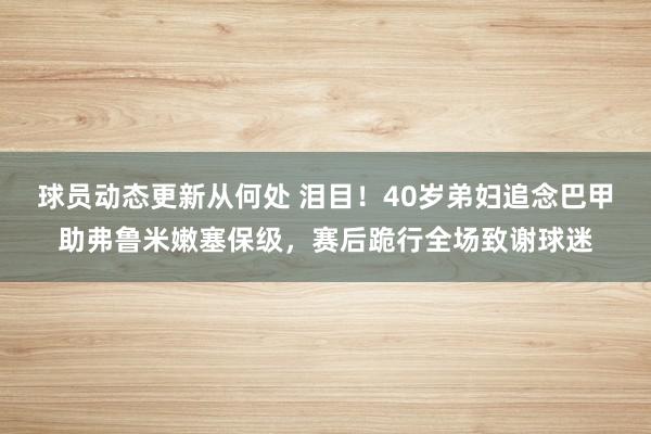 球员动态更新从何处 泪目！40岁弟妇追念巴甲助弗鲁米嫩塞保级，赛后跪行全场致谢球迷