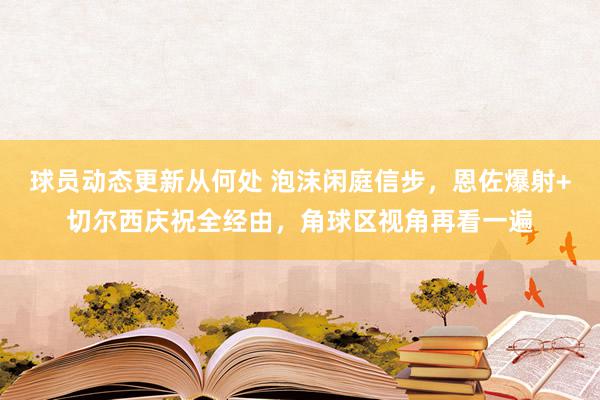 球员动态更新从何处 泡沫闲庭信步，恩佐爆射+切尔西庆祝全经由，角球区视角再看一遍