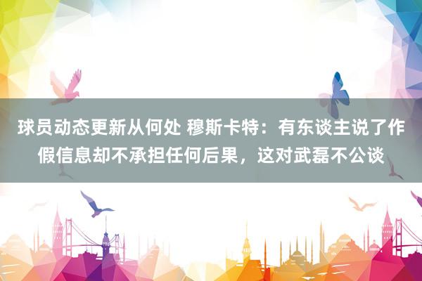 球员动态更新从何处 穆斯卡特：有东谈主说了作假信息却不承担任何后果，这对武磊不公谈