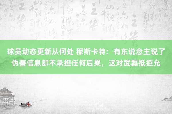 球员动态更新从何处 穆斯卡特：有东说念主说了伪善信息却不承担任何后果，这对武磊抵拒允