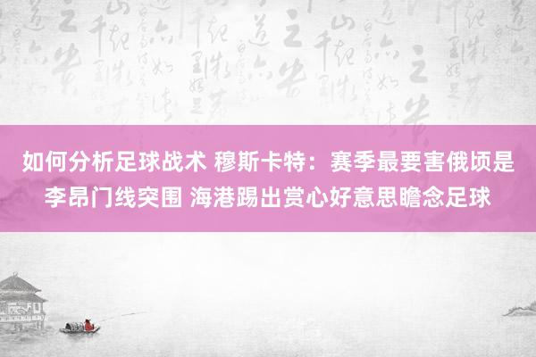 如何分析足球战术 穆斯卡特：赛季最要害俄顷是李昂门线突围 海港踢出赏心好意思瞻念足球