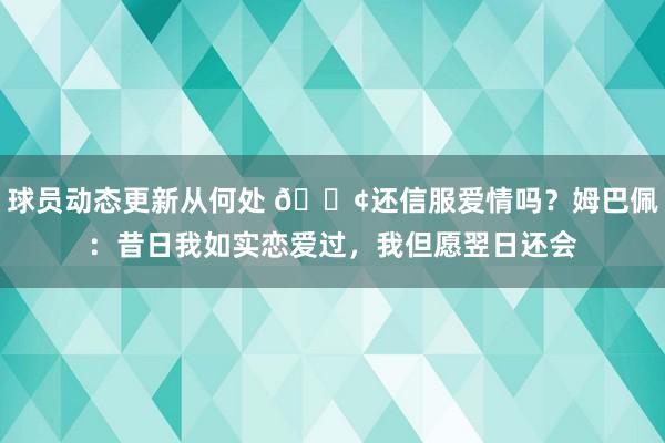 球员动态更新从何处 🐢还信服爱情吗？姆巴佩：昔日我如实恋爱过，我但愿翌日还会