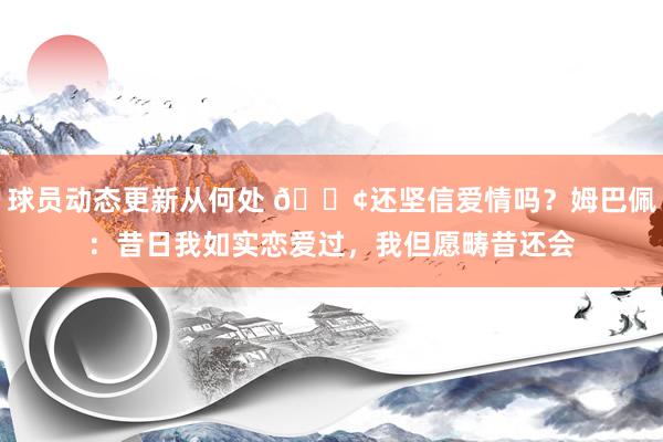 球员动态更新从何处 🐢还坚信爱情吗？姆巴佩：昔日我如实恋爱过，我但愿畴昔还会