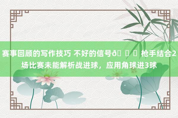 赛事回顾的写作技巧 不好的信号😕枪手结合2场比赛未能解析战进球，应用角球进3球