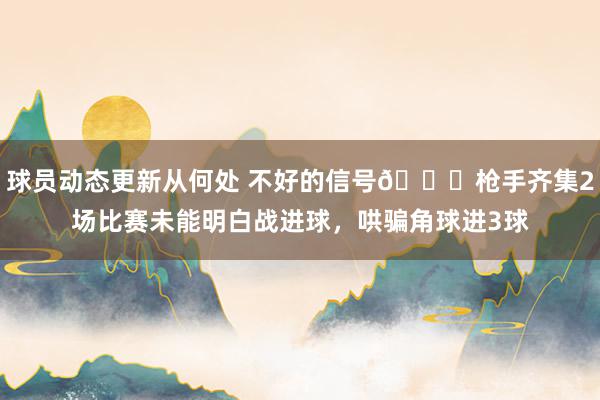 球员动态更新从何处 不好的信号😕枪手齐集2场比赛未能明白战进球，哄骗角球进3球