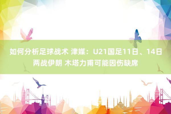 如何分析足球战术 津媒：U21国足11日、14日两战伊朗 木塔力甫可能因伤缺席