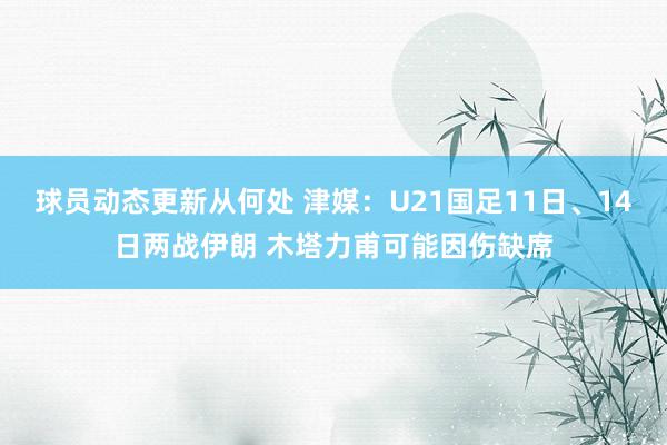 球员动态更新从何处 津媒：U21国足11日、14日两战伊朗 木塔力甫可能因伤缺席