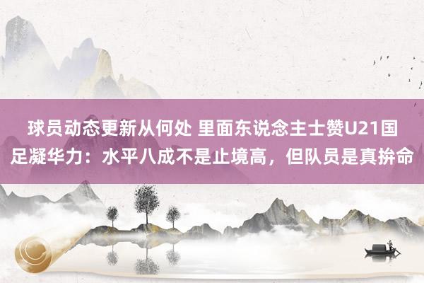 球员动态更新从何处 里面东说念主士赞U21国足凝华力：水平八成不是止境高，但队员是真拚命