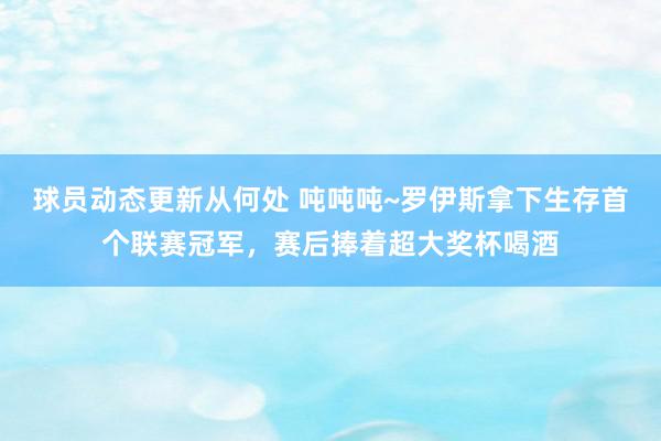 球员动态更新从何处 吨吨吨~罗伊斯拿下生存首个联赛冠军，赛后捧着超大奖杯喝酒