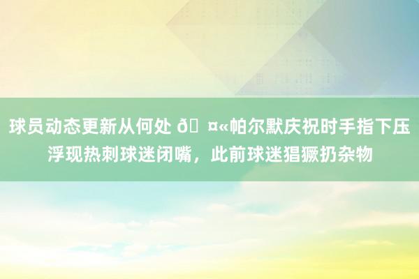 球员动态更新从何处 🤫帕尔默庆祝时手指下压浮现热刺球迷闭嘴，此前球迷猖獗扔杂物