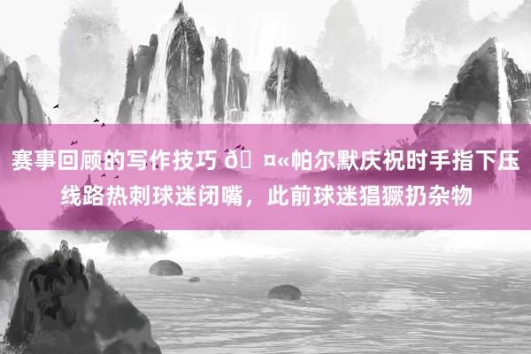 赛事回顾的写作技巧 🤫帕尔默庆祝时手指下压线路热刺球迷闭嘴，此前球迷猖獗扔杂物