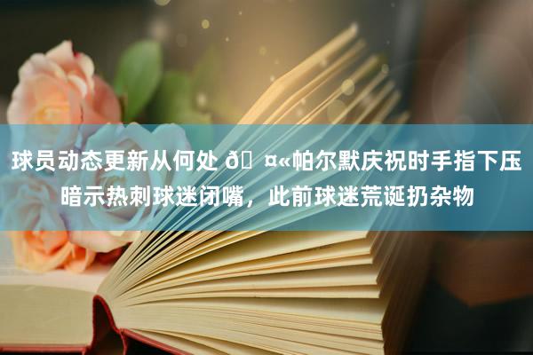 球员动态更新从何处 🤫帕尔默庆祝时手指下压暗示热刺球迷闭嘴，此前球迷荒诞扔杂物