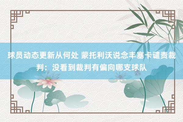 球员动态更新从何处 蒙托利沃说念丰塞卡谴责裁判：没看到裁判有偏向哪支球队