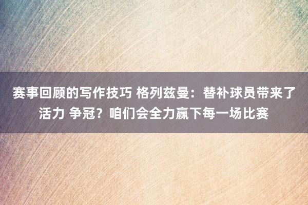 赛事回顾的写作技巧 格列兹曼：替补球员带来了活力 争冠？咱们会全力赢下每一场比赛